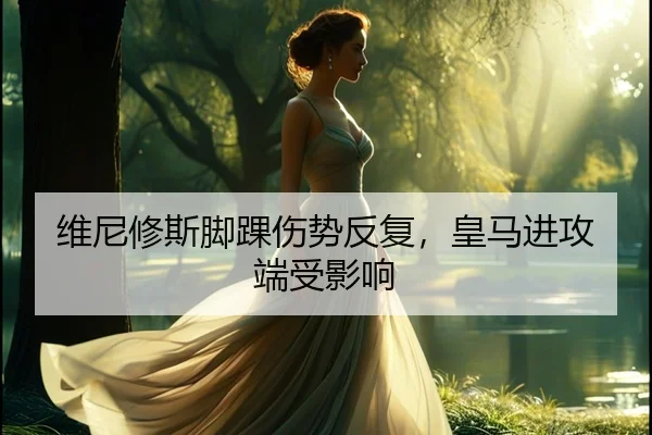 维尼修斯脚踝伤势反复，皇马进攻端受影响